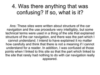 4. Was there anything that was confusing? If so, what is it? Ans: These sites were written about structure of the car navigation and the use procedure very intelligibly, but some technical terms were used in a thing of the site that explained structure of the car navigation, and there was the part which I cannot understand. I intend to have explained it no matter how carefully and think that there is not a meaning if I cannot understand for a reader. In addition, I was confused at those points when I linked to this site so that the part which linked to the site that rarely had nothing to do with car navigation really appeared. 