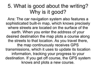 5. What is good about the writing? Why is it good? Ans: The car navigation system also features a sophisticated built-in map, which knows precisely where streets are located on the surface of the earth. When you enter the address of your desired destination the map plots a course along the streets to that location. As you travel there, the map continuously receives GPS transmissions, which it uses to update its location information, tracking your progress to your destination. If you get off course, the GPS system knows and plots a new course. 