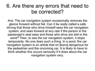 6. Are there any errors that need to be corrected? Ans: The car navigation system occasionally removes the glance forward without fail. Can it be really called a safe driving that those who drive himself sees the car navigation system, and sees forward at any rate if the person in the passenger's seat sees and those who drive are told in the word? Then, to see the car navigation system, it stops temporarily. No one does such a thing. In a word, the car navigation system is an article that on [kono] dangerous for the pedestrian and the oncoming car. It is likely to have to think whether this occurs seriously if it does about the car navigation system very. 