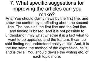 7. What specific suggestions for improving the articles can you make? Ans: You should clarify news by the first line, and show the content by subfinding about the second line. The basis as the first line and the 2nd line and finding is based, and it is not possible to understand firmly what whether it is a fact what to want to be appealed and the feature. It can be said finding not understood easily a little. And, it is the too same the method of the expression, calls, and is trivial. You should devise the writing etc. of each topic more. 