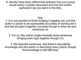 8. Identify three basic differences between how your group would author a similar document and how this author authored it (as you see it in the link). Ans: 1. It is not possible to finish bringing it together yet, and this author is power to be expressible accurately of wanting tell it and has brought it together concisely though is when we lack sentences us. 2. For us, this author single-mindedly lacks sentences bringing each topic together though it is. 3. We describe sentences, and there is abundantly knowledge and this author is describing many plainly though the knowledge is still little thus. 