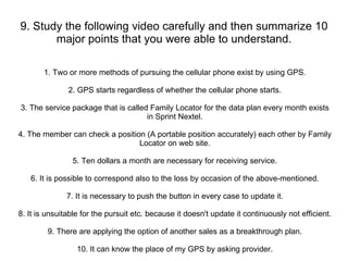 9. Study the following video carefully and then summarize 10 major points that you were able to understand. 1. Two or more methods of pursuing the cellular phone exist by using GPS. 2. GPS starts regardless of whether the cellular phone starts. 3. The service package that is called Family Locator for the data plan every month exists in Sprint Nextel. 4. The member can check a position (A portable position accurately) each other by Family Locator on web site. 5. Ten dollars a month are necessary for receiving service. 6. It is possible to correspond also to the loss by occasion of the above-mentioned. 7. It is necessary to push the button in every case to update it. 8. It is unsuitable for the pursuit etc. because it doesn't update it continuously not efficient. 9. There are applying the option of another sales as a breakthrough plan. 10. It can know the place of my GPS by asking provider. 