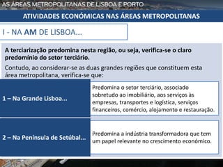 A terciarização predomina nesta região, ou seja, verifica-se o claro
predomínio do setor terciário.
Contudo, ao considerar-se as duas grandes regiões que constituem esta
área metropolitana, verifica-se que:
I - NA AM DE LISBOA...
Predomina o setor terciário, associado
sobretudo ao imobiliário, aos serviços às
empresas, transportes e logística, serviços
financeiros, comércio, alojamento e restauração.
1 – Na Grande Lisboa...
Predomina a indústria transformadora que tem
um papel relevante no crescimento económico.
2 – Na Península de Setúbal...
ATIVIDADES ECONÓMICAS NAS ÁREAS METROPOLITANAS
 