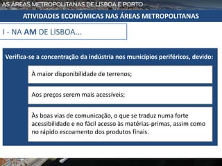 I - NA AM DE LISBOA...
Verifica-se a concentração da indústria nos municípios periféricos, devido:
À maior disponibilidade de terrenos;
Aos preços serem mais acessíveis;
Às boas vias de comunicação, o que se traduz numa forte
acessibilidade e no fácil acesso às matérias-primas, assim como
no rápido escoamento dos produtos finais.
ATIVIDADES ECONÓMICAS NAS ÁREAS METROPOLITANAS
 