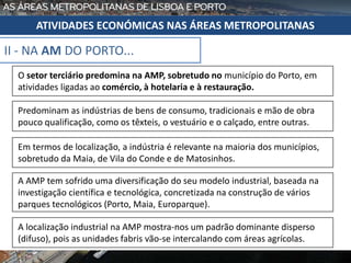 II - NA AM DO PORTO...
ATIVIDADES ECONÓMICAS NAS ÁREAS METROPOLITANAS
O setor terciário predomina na AMP, sobretudo no município do Porto, em
atividades ligadas ao comércio, à hotelaria e à restauração.
Predominam as indústrias de bens de consumo, tradicionais e mão de obra
pouco qualificação, como os têxteis, o vestuário e o calçado, entre outras.
Em termos de localização, a indústria é relevante na maioria dos municípios,
sobretudo da Maia, de Vila do Conde e de Matosinhos.
A AMP tem sofrido uma diversificação do seu modelo industrial, baseada na
investigação científica e tecnológica, concretizada na construção de vários
parques tecnológicos (Porto, Maia, Europarque).
A localização industrial na AMP mostra-nos um padrão dominante disperso
(difuso), pois as unidades fabris vão-se intercalando com áreas agrícolas.
 