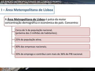 A Área Metropolitana de Lisboa é palco da maior
concentração demográfica e económica do país. Concentra:
Cerca de ¼ da população nacional,
(próxima dos 3 milhões de habitantes);
25% da população ativa;
30% das empresas nacionais;
33% do emprego e contribui com mais de 36% do PIB nacional.
I – Área Meteropolitana de Lisboa
 