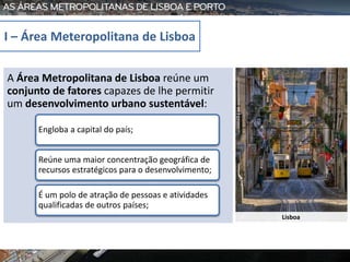 Lisboa
A Área Metropolitana de Lisboa reúne um
conjunto de fatores capazes de lhe permitir
um desenvolvimento urbano sustentável:
Engloba a capital do país;
Reúne uma maior concentração geográfica de
recursos estratégicos para o desenvolvimento;
É um polo de atração de pessoas e atividades
qualificadas de outros países;
I – Área Meteropolitana de Lisboa
 
