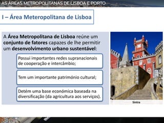 Sintra
A Área Metropolitana de Lisboa reúne um
conjunto de fatores capazes de lhe permitir
um desenvolvimento urbano sustentável:
Possui importantes redes supranacionais
de cooperação e intercâmbio;
Tem um importante património cultural;
Detém uma base económica baseada na
diversificação (da agricultura aos serviços).
I – Área Meteropolitana de Lisboa
 