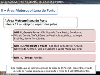 A Área Metropolitana do Porto
integra 17 municípios, repartidos pelas...
NUT III, Grande Porto - Vila Nova de Gaia, Porto, Gondomar,
Vila do Conde, Trofa, Póvoa de Varzim, Matosinhos, Valongo,
Espinho, Santo Tirso, Maia;
NUT III, Entre Douro e Vouga - São João da Madeira, Arouca,
Oliveira de Azeméis, Vale de Cambra e Santa Maria da Feira;
NUT III, Tâmega: Paredes.
II – Área Meteropolitana de Porto
Esta região, que se estende ao longo de cerca de 1575 km2 , concentra cerca de
metade da riqueza gerada na região Norte e cerca de 1 570 800 habitantes.
 
