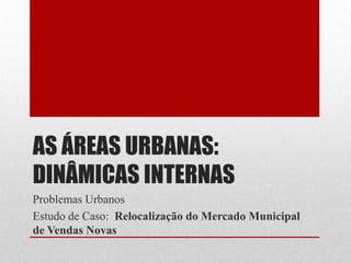 AS ÁREAS URBANAS:
DINÂMICAS INTERNAS
Problemas Urbanos
Estudo de Caso: Relocalização do Mercado Municipal
de Vendas Novas
 