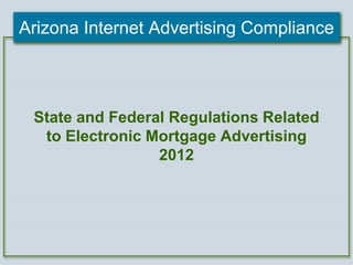Arizona Internet Advertising Compliance 
State and Federal Regulations Related 
to Electronic Mortgage Advertising 
2012 
 
