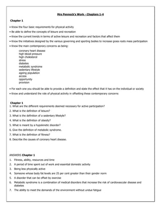 Mrs Pennock’s Work - Chapters 1-4 <br /> Chapter 1 <br />• Know the four basic requirements for physical activity <br />• Be able to define the concepts of leisure and recreation <br />• Know the current trends in terms of active leisure and recreation and factors that affect them <br />• Know the initiatives designed by the various governing and sporting bodies to increase grass roots mass participation <br />• Know the main contemporary concerns as being: <br />coronary heart disease <br />high blood pressure <br />high cholesterol <br />stress <br />diabetes <br />metabolic syndrome <br />sedentary lifestyle <br />ageing population <br />access <br />opportunity <br />provision <br />• For each one you should be able to provide a definition and state the effect that it has on the individual or society <br />• Know and understand the role of physical activity in offsetting these contemporary concerns<br /> Chapter 1 <br />1. What are the different requirements deemed necessary for active participation? <br />2. What is the definition of leisure? <br />3. What is the definition of a sedentary lifestyle? <br />4. What is the definition of obesity? <br />5. What is meant by a hypokinetic disorder? <br />6. Give the definition of metabolic syndrome. <br />7. What is the definition of fitness? <br />8. Describe the causes of coronary heart disease.<br />ANSWERS Chapter 1 <br />Fitness, ability, resources and time <br />A period of time spent out of work and essential domestic activity <br />Being less physically active <br />Someone whose body fat levels are 25 per cent greater than their gender norm <br />A disorder that can be offset by exercise <br />Metabolic syndrome is a combination of medical disorders that increase the risk of cardiovascular disease and diabetes <br />The ability to meet the demands of the environment without undue fatigue <br />One of the causes of coronary heart disease is fatty deposits in the arteries feeding the heart. These affect the efficiency of blood flow <br /> Chapter 2 <br />• Know the definitions and differences between health and fitness and the different role that exercise will play in achieving either <br />• Know what the contemporary concerns are (see previous chapter) and understand the positive effects that exercise can have on them <br />• Know the seven food groups and the main role of each of the seven <br />• Be able to apply the seven groups to the appropriate food for an ageing person and a healthy active athletic performer <br />• Know the necessity for optimum water balance <br />• Be able to compare trends on health in the UK with at least one other country <br />• Know the energy requirements for sporting activities and be able to plan diets for optimum performance, for weight loss and for maintenance of health <br />• Know the effects that ageing can have on athletic performance and how exercise can offset the ageing process <br />• Know the physiological reasons behind a potential loss of athletic performance for an ageing athlete<br /> <br />Chapter 2 <br />1. What is the definition of fitness? <br />2. Why is it unfair to compare the levels of fitness between a sprinter and a marathon runner? <br />3. What are the psychological benefits of being fit or healthy? <br />4. Which of these statements is not accurate: <br />If you exercise vigorously three times a week you can eat as much as you like. <br />Reducing calories alone is not the best way of losing excess fat because you will lose muscle mass also. <br />Exercise will increase your metabolic rate and help you to burn more calories. <br />Calorific restriction may well slow your metabolic rate. <br />5. Which of these will help to slow down your metabolic rate? <br />Muscle building exercise <br />Eating lots of small meals <br />Eating fewer but larger meals <br />Drinking lots of water <br />6. Which of the food groups are all capable of giving energy? <br />7. Which of these statements is false <br />Electrolytes slow down water absorption in the body. <br />You can become dehydrated even in very cold climates. <br />If you loose water then your blood will thicken. <br />Losing 2 per cent of your bodyweight through sweating can contribute to a loss of 10 per cent of performance. <br />8. What will be the constituents in the diet of an endurance athlete?<br /> <br />Chapter 2 <br />The ability to meet the demands of the environment without undue fatigue <br />Both compete in different sports and so have to meet different demands <br />Increased confidence, increased drive, increased motivation <br />If you exercise vigorously three times a week you can eat as much as you like. This is not true because If you eat more than you need you will increase your fat stores <br />Eating fewer but larger meals <br />Fats, carbohydrates, proteins <br />Electrolytes slow down water absorption in the body <br />High carbohydrates for energy, protein for muscle repair and a good level of vitamins and minerals <br /> Chapter 3 <br />• Know the difference between a response and an adaptation <br />• Know the main role of the systems covered <br />• Know the basic anatomical components of the systems and also their physiology in relation to exercise <br />• Know how the systems respond to exercise and how to control the exercise to control the responses <br />• Know what would make the systems perform better and how to create the adaptations necessary <br />• The cardiovascular system consists of the heart, blood vessels and blood <br />• The unique structure of the heart enables it to act as a dual action pump <br />• There are four stages to the cardiac cycle: atrial diastole where the atria (top chambers) fill with blood; ventricular diastole where the ventricles (bottom chambers) fill with blood; atrial systole when the atria contract forcing all remaining blood into the ventricles; and ventricular systole which forces blood out of the heart and into the circulatory system <br />• There are two circulatory networks: the systemic network (where blood is directed to the muscles and tissues of the body) and the pulmonary network (where blood is directed from the heart to the lungs and back to heart again) <br />• The respiratory or lung volumes include tidal volume, inspiratory reserve volume, expiratory reserve volume and residual volume. Respiratory capacities include inspiratory capacity, functional residual capacity, vital capacity and total lung capacity <br />• There are two sites for gaseous exchange in the body: <br />at the alveolus <br />at the muscle cell <br />• Partial pressure is the pressure exerted by an individual gas when it occurs in a mixture of gases <br />• Training can improve lung function due to the small increases in lung volumes and capacities, the improved transport of respiratory gases, the more efficient gaseous exchange at the alveoli and tissues and improved uptake of oxygen<br /> Chapter 3 <br />1. What are the three fibre types called? <br />2. Which of the following would not be a response to exercise? <br />Muscle hypertrophy <br />Increased muscle elasticity <br />Increased localised muscular temperature <br />Fatigue of the muscle <br />3. Which of these would not be an adaptation likely to be experienced by the muscular-skeletal systems: <br />• Increased size of muscle fibres <br />• Cardiac hypertrophy <br />• Increased levels of myoglobin <br />• Increased strength of the muscle <br />4. Which organs and tissues make up the cardiovascular system? <br />5. What are the three structural adaptations experienced by the heart? <br />6. If at rest you consume an average of 6 litres of air per minute, how much might you consume during maximal aerobic exercise? <br />7. What is the definition of tidal volume? <br />8. What would be the best adaptation to improve aerobic fitness?<br /> Chapter 3 <br />Slow twitch type I, fast twitch type IIa, fast twitch type IIb <br />Muscle hypertrophy <br />Cardiac hypertrophy <br />Heart, blood and blood vessels <br />Increase in size, increase in thickness of muscle, increase in vascularisation <br />In excess of 120–140 litres per minute <br />The amount of air that is breathed in and out per breath when at rest <br />Improved cardiovascular efficiency <br /> Chapter 4 <br />• Know and be able to define the different components of fitness <br />• Be able to apply the components to different sports <br />• Be able to identify and rank the importance of the components to your own sport <br />• Know the different methods of training <br />• Be able to apply the methods to particular sports and specific training benefits/adaptations <br />• Know what the principles of training are <br />• Be able to apply the principles of training to training programmes suitable for different people with different needs <br />• Know why and when to carry out fitness tests <br />• Know how to make tests reliable and valid <br />• Know the names and protocols of fitness tests for the components of fitness<br /> Chapter 4 <br />1. What is the definition of maximal strength? <br />2. Flexibility is determined by: <br />• how much you stretch <br />• the type of joint <br />• whether you are male or female <br />• muscle elasticity and joint structure. <br />3. What is the distinctive feature of continuous training compared to other forms of training? <br />4. Which of these would not be a plyometric exercise: <br />• bounding <br />• barbell curl <br />• clap press-up <br />• depth jump. <br />5. Which of the following combinations are all types of stretches? <br />• ballistic, static and isokinetic <br />• PNF, dynamic and isotonic <br />• ballistic, PNF and static <br />• isotonic, PNF and isometric <br />6. Give the definition of the term ‘overload’ in a fitness context. <br />7. Which of these statements is referring to the principle of specificity? <br />• knowing in advance the type of training that you want to do <br />• taking into account the level of fitness of the individual <br />• avoiding the monotony and potential boredom of performing the same routine over and over again <br />• training appropriately to the needs of the activity <br />8. Give three good reasons for undertaking a fitness test<br /> Chapter 4 <br />The greatest force that can be exerted once <br />Muscle elasticity and joint structure <br />Continuous training is at a set and steady intensity <br />Barbell curl <br />Ballistic, PNF and static <br />Increasing the intensity of exercise in order to improve <br />Training appropriately to the needs of the activity <br />To identify the strengths and weaknesses of the athlete; to provide baseline data for planning and monitoring performance; to provide comparisons with previous tests and other elite performers in the same group <br />Let’s Recap – YAY!!!!! <br />CHAPTER 1 <br />1<br />2<br />3<br />4<br />5<br />6<br />7<br />8<br />CHAPTER 2 <br />1<br />2<br />3<br />4<br />5<br />6<br />7<br />8<br />CHAPTER 3CHAPTER 4 <br />11<br />22<br />33<br />44<br />55<br />66<br />77<br />88<br />