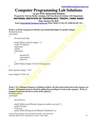 SrinivasReddyAmedapu@yahoo.com

         Computer Programming Lab Solutions
                                   (as per JNTU Hyderabad Syllabus)
        Prepared by: Srinivas Reddy Amedapu, Full Time Research Scholar, CSE Department
       NATIONAL INSTITUTE OF TECHNOLOGY, TRICHY, TAMIL NADU
                          Date: January 04, 2013
         Email: SrinivasReddyAmedapu@yahoo.com, Phone: 08220 172 182 (TN), 09490 456 987 (AP)


Week I (a) Write a program to find the sum of individual digits of a positive integer.
#include<stdio.h>
void main()
{
       int num,d,sum,temp;

        printf("nEnter a positive integer : ");
        scanf("%d",&num);
        temp=num;
        sum=0;
        while(num)
        {
                d=num%10;
                sum=sum+d;
                num/=10;
        }
        printf("nSum of digits of %d is %d",temp,sum);
}

Enter a positive integer : 1234

Sum of digits of 1234 is 10




Week I (b) A Fibonacci Sequence is defined as follows: the first and second terms in the sequence are
0 and 1. Subsequent terms are found by adding the preceding two terms in the sequence. Write a C
program to generate the first n terms of the sequence.
#include<stdio.h>
void main()
{
       int f1,f2,f3,n,i;

        printf("nHow many Fibonacci Sequence numbers you want? ");
        scanf("%d",&n);
        f1=0, f2=1;
        printf("nThe follwing are %d Fibonacci Numbersn",n);
Srinivas Reddy Amedapu, Full Time Research Scholar, CSE Department
NATIONAL INSTITUTE OF TECHNOLOGY, TRICHY, TAMIL NADU                                              1
 