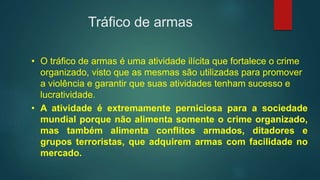 Tráfico de armas
• O tráfico de armas é uma atividade ilícita que fortalece o crime
organizado, visto que as mesmas são utilizadas para promover
a violência e garantir que suas atividades tenham sucesso e
lucratividade.
• A atividade é extremamente perniciosa para a sociedade
mundial porque não alimenta somente o crime organizado,
mas também alimenta conflitos armados, ditadores e
grupos terroristas, que adquirem armas com facilidade no
mercado.
 