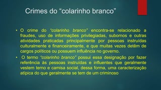 Crimes do “colarinho branco”
• O crime do “colarinho branco” encontra-se relacionado a
fraudes, uso de informações privilegiadas, subornos e outras
atividades praticadas principalmente por pessoas instruídas
culturalmente e financeiramente, e que muitas vezes detêm de
cargos políticos ou possuem influência no governo.
• O termo “colarinho branco” possui essa designação por fazer
referência às pessoas instruídas e influentes que geralmente
vestem terno e camisa social, dessa forma, uma caracterização
atípica do que geralmente se tem de um criminoso
 