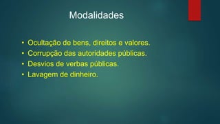 Modalidades
• Ocultação de bens, direitos e valores.
• Corrupção das autoridades públicas.
• Desvios de verbas públicas.
• Lavagem de dinheiro.
 
