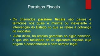 Paraísos Fiscais
• Os chamados paraísos fiscais são países e
territórios nos quais é mínima ou inexistente a
intervenção do Estado no que se refere à cobrança
de impostos.
• Além disso, há amplas garantias ao sigilo bancário,
o que cria facilidade de se aplicarem capitais cuja
origem é desconhecida e nem sempre legal.
 