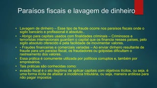 Paraísos fiscais e lavagem de dinheiro
• Lavagem de dinheiro – Esse tipo de fraude ocorre nos paraísos fiscais onde o
sigilo bancário e profissional é absoluto..
• - Abrigo para capitais usados com finalidades criminais – Criminosos e
terroristas internacionais guardam o capital que os financia nesses países, pelo
sigilo absoluto oferecido e pela facilidade de movimentar valores.
• - Fraudes financeiras e comerciais variadas – Ao enviar dinheiro resultante de
fraude para um paraíso fiscal, os fraudadores ou golpistas dificultam o
rastreamento dos valores.
• Essa prática é comumente utilizada por políticos corruptos e, também por
empresários.
• Tais práticas são conhecidas como:
• evasão fiscal é o ato ilegítimo de aplicar capitais com objetivos ilícitos, ou seja, é
uma forma ilícita de afastar a incidência tributária, ou seja, maneira ardilosa para
não pagar impostos
 