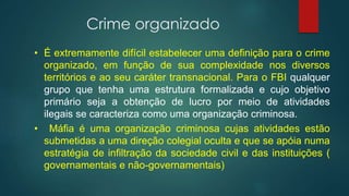 Crime organizado
• É extremamente difícil estabelecer uma definição para o crime
organizado, em função de sua complexidade nos diversos
territórios e ao seu caráter transnacional. Para o FBI qualquer
grupo que tenha uma estrutura formalizada e cujo objetivo
primário seja a obtenção de lucro por meio de atividades
ilegais se caracteriza como uma organização criminosa.
• Máfia é uma organização criminosa cujas atividades estão
submetidas a uma direção colegial oculta e que se apóia numa
estratégia de infiltração da sociedade civil e das instituições (
governamentais e não-governamentais)
 