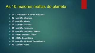 As 10 maiores máfias do planeta
 01 – Jamaicana: A Yardie Britânica
 02 – A máfia albanesa
 03 – A máfia sérvia
 04 – A máfia israelita
 05 – A máfia mexicana
 06 – A máfia japonesa: Yakuza
 07 – Máfia chinesa: Tríade
 08 – Máfia Colombiana
 09 – A máfia siciliana: Cosa Nostra
 10 – A máfia russa
 