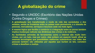 A globalização do crime
• Segundo o UNODC (Escritório das Nações Unidas
Contra Drogas e Crimes):
• A globalização tem transformado o modo de vida das sociedades e dos
estados, sendo as fronteiras entre os países mais permeáveis, e o trânsito de
pessoas, mercadorias, serviços e recursos cada vez mais ágeis.
• A mesma lógica que facilita o comércio e a integração entre os povos também
implica mudanças radicais nas dinâmicas dos crimes e da violência.
• As facilidades advindas de ferramentas como a internet são muito bem-
vindas, por um lado, mas por outro, elas exibem um aspecto hostil, afinal as
mesmas tecnologias que possibilitam melhorias substantivas nas vidas das
pessoas também são utilizadas por aqueles que burlam as leis, cometem
crimes e desafiam a Justiça.
 