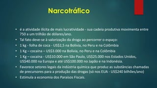 Narcotráfico
• é a atividade ilícita de mais lucratividade - sua cadeia produtiva movimenta entre
750 a um trilhão de dólares/ano.
• Tal fato deve-se à valorização da droga ao percorrer o espaço:
• 1 kg - folha de coca - US$2,5 na Bolívia, no Peru e na Colômbia
• 1 Kg – cocaína – US$3.000 na Bolívia, no Peru e na Colômbia
• 1 Kg – cocaína - US$10.000 em São Paulo, US$25.000 nos Estados Unidos,
US$40.000 na Europa e até US$100.000 no Japão e na Indonésia.
• Favorece setores legais da indústria química que produz as substâncias chamadas
de precursores para a produção das drogas (só nos EUA - US$240 bilhões/ano)
• Estimula a economia dos Paraísos Fiscais.
 