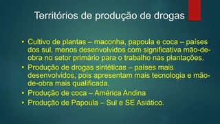 Territórios de produção de drogas
• Cultivo de plantas – maconha, papoula e coca – países
dos sul, menos desenvolvidos com significativa mão-de-
obra no setor primário para o trabalho nas plantações.
• Produção de drogas sintéticas – países mais
desenvolvidos, pois apresentam mais tecnologia e mão-
de-obra mais qualificada.
• Produção de coca – América Andina
• Produção de Papoula – Sul e SE Asiático.
 