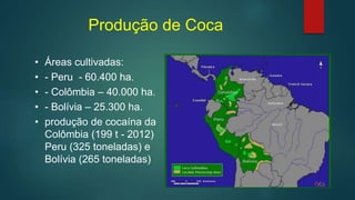 Produção de Coca
• Áreas cultivadas:
• - Peru - 60.400 ha.
• - Colômbia – 40.000 ha.
• - Bolívia – 25.300 ha.
• produção de cocaína da
Colômbia (199 t - 2012)
Peru (325 toneladas) e
Bolívia (265 toneladas)
 