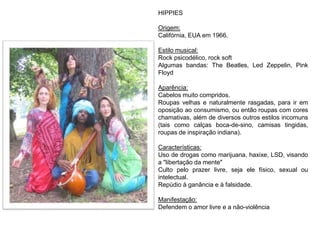 HIPPIES
Origem:
Califórnia, EUA em 1966.
Estilo musical:
Rock psicodélico, rock soft
Algumas bandas: The Beatles, Led Zeppelin, Pink
Floyd
Aparência:
Cabelos muito compridos.
Roupas velhas e naturalmente rasgadas, para ir em
oposição ao consumismo, ou então roupas com cores
chamativas, além de diversos outros estilos incomuns
(tais como calças boca-de-sino, camisas tingidas,
roupas de inspiração indiana).
Características:
Uso de drogas como marijuana, haxixe, LSD, visando
a "libertação da mente"
Culto pelo prazer livre, seja ele físico, sexual ou
intelectual.
Repúdio à ganância e à falsidade.
Manifestação:
Defendem o amor livre e a não-violência
 
