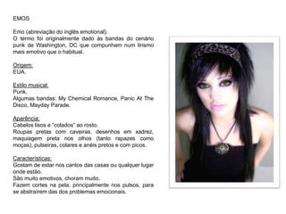 EMOS
Emo (abreviação do inglês emotional).
O termo foi originalmente dado às bandas do cenário
punk de Washington, DC que compunham num lirismo
mais emotivo que o habitual.
Origem:
EUA.
Estilo musical:
Punk.
Algumas bandas: My Chemical Romance, Panic At The
Disco, Mayday Parade.
Aparência:
Cabelos lisos e “colados” ao rosto.
Roupas pretas com caveiras, desenhos em xadrez,
maquiagem preta nos olhos (tanto rapazes como
moças), pulseiras, colares e anéis pretos e com picos.
Características:
Gostam de estar nos cantos das casas ou qualquer lugar
onde estão.
São muito emotivos, choram muito.
Fazem cortes na pela, principalmente nos pulsos, para
se abstraírem das dos problemas emocionais.
 