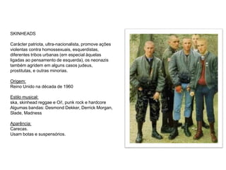SKINHEADS
Carácter patriota, ultra-nacionalista, promove ações
violentas contra homossexuais, esquerdistas,
diferentes tribos urbanas (em especial àquelas
ligadas ao pensamento de esquerda), os neonazis
também agridem em alguns casos judeus,
prostitutas, e outras minorias.
Origem:
Reino Unido na década de 1960
Estilo musical:
ska, skinhead reggae e Oi!, punk rock e hardcore
Algumas bandas: Desmond Dekker, Derrick Morgan,
Slade, Madness
Aparência:
Carecas.
Usam botas e suspensórios.
 