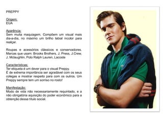 PREPPY
Origem:
EUA
Aparência:
Sem muita maquiagem. Compõem um visual mais
dia-a-dia, no máximo um brilho labial incolor para
realçar.
Roupas e acessórios clássicos e conservadores.
Marcas que usam: Brooks Brothers, J. Press, J.Crew,
J. Mclaughlin, Polo Ralph Lauren, Lacoste
Características:
Ter etiqueta é um dever para o visual Preppy.
É de extrema importância ser agradável com os seus
colegas e mostrar respeito para com os outros. Um
Preppy sempre tem um sorriso no rosto!
Manifestação:
Modo de vida não necessariamente requintado, e a
não obrigatória aquisição do poder econômico para a
obtenção desse título social.
 