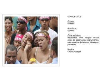 EVANGELICOS
Origem:
ISRAEL
Aparência:
Eclética
Características:
Recatados, sem relação sexual
antes do casamento; não fumantes,
não usuários de bebidas alcoólicas,
pacifistas
Musica:
Louvor, Gospel.
 