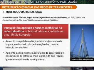 Portugal tem operado enormes melhorias na
rede rodoviária, sobretudo desde a entrada na
atual União Europeia:
• Aumento da qualidade das já existentes (aumento da
largura, melhoria do piso, eliminação das curvas e
redução dos declives;
• Aumento da sua extensão, resultante da construção de
novos troços de estradas, mais largos e de piso regular,
que se estenderam de norte para sul.
As autoestradas têm um papel muito importante no encurtamento do País, tendo, no
Plano Rodoviário Nacional 2000 uma extensão de 3000 km.
PONTE SOBRE O GUADIANA
I – REDE RODOVIÁRIA NACIONAL
DISTRIBUIÇÃO ESPACIAL DAS REDES DE TRANSPORTES
 