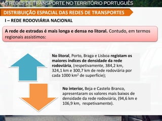 No litoral, Porto, Braga e Lisboa registam os
maiores índices de densidade da rede
rodoviária, (respetivamente, 384,2 km,
324,1 km e 300,7 km de rede rodoviária por
cada 1000 km2 de superfície);
No interior, Beja e Castelo Branco,
apresentaram os valores mais baixos de
densidade da rede rodoviária, (94,6 km e
106,9 km, respetivamente).
A rede de estradas é mais longa e densa no litoral. Contudo, em termos
regionais assistimos:
I – REDE RODOVIÁRIA NACIONAL
DISTRIBUIÇÃO ESPACIAL DAS REDES DE TRANSPORTES
 