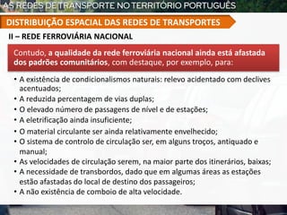 Contudo, a qualidade da rede ferroviária nacional ainda está afastada
dos padrões comunitários, com destaque, por exemplo, para:
• A existência de condicionalismos naturais: relevo acidentado com declives
acentuados;
• A reduzida percentagem de vias duplas;
• O elevado número de passagens de nível e de estações;
• A eletrificação ainda insuficiente;
• O material circulante ser ainda relativamente envelhecido;
• O sistema de controlo de circulação ser, em alguns troços, antiquado e
manual;
• As velocidades de circulação serem, na maior parte dos itinerários, baixas;
• A necessidade de transbordos, dado que em algumas áreas as estações
estão afastadas do local de destino dos passageiros;
• A não existência de comboio de alta velocidade.
II – REDE FERROVIÁRIA NACIONAL
DISTRIBUIÇÃO ESPACIAL DAS REDES DE TRANSPORTES
 