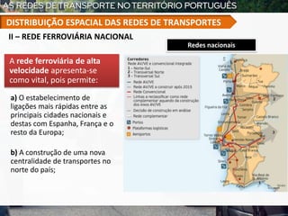 Redes nacionais
A rede ferroviária de alta
velocidade apresenta-se
como vital, pois permite:
a) O estabelecimento de
ligações mais rápidas entre as
principais cidades nacionais e
destas com Espanha, França e o
resto da Europa;
b) A construção de uma nova
centralidade de transportes no
norte do país;
II – REDE FERROVIÁRIA NACIONAL
DISTRIBUIÇÃO ESPACIAL DAS REDES DE TRANSPORTES
 