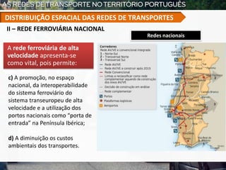 Redes nacionais
A rede ferroviária de alta
velocidade apresenta-se
como vital, pois permite:
c) A promoção, no espaço
nacional, da interoperabilidade
do sistema ferroviário do
sistema transeuropeu de alta
velocidade e a utilização dos
portos nacionais como “porta de
entrada” na Península Ibérica;
d) A diminuição os custos
ambientais dos transportes.
II – REDE FERROVIÁRIA NACIONAL
DISTRIBUIÇÃO ESPACIAL DAS REDES DE TRANSPORTES
 