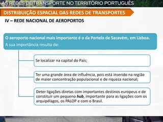 O aeroporto nacional mais importante é o da Portela de Sacavém, em Lisboa.
A sua importância resulta de:
Se localizar na capital do País;
Ter uma grande área de influência, pois está inserido na região
de maior concentração populacional e de riqueza nacional;
Deter ligações diretas com importantes destinos europeus e de
constituir um pequeno hub, importante para as ligações com os
arquipélagos, os PALOP e com o Brasil.
IV – REDE NACIONAL DE AEROPORTOS
DISTRIBUIÇÃO ESPACIAL DAS REDES DE TRANSPORTES
 