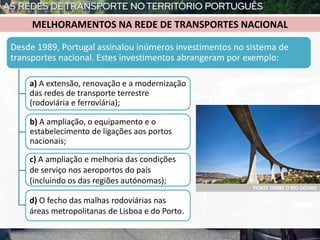 b) A ampliação, o equipamento e o
estabelecimento de ligações aos portos
nacionais;
Desde 1989, Portugal assinalou inúmeros investimentos no sistema de
transportes nacional. Estes investimentos abrangeram por exemplo:
a) A extensão, renovação e a modernização
das redes de transporte terrestre
(rodoviária e ferroviária);
MELHORAMENTOS NA REDE DE TRANSPORTES NACIONAL
PONTE SOBRE O RIO DOURO
c) A ampliação e melhoria das condições
de serviço nos aeroportos do país
(incluindo os das regiões autónomas);
d) O fecho das malhas rodoviárias nas
áreas metropolitanas de Lisboa e do Porto.
 