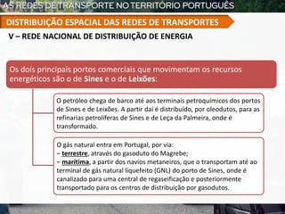 Os dois principais portos comerciais que movimentam os recursos
energéticos são o de Sines e o de Leixões:
O petróleo chega de barco até aos terminais petroquímicos dos portos
de Sines e de Leixões. A partir daí é distribuído, por oleodutos, para as
refinarias petrolíferas de Sines e de Leça da Palmeira, onde é
transformado.
O gás natural entra em Portugal, por via:
– terrestre, através do gasoduto do Magrebe;
– marítima, a partir dos navios metaneiros, que o transportam até ao
terminal de gás natural liquefeito (GNL) do porto de Sines, onde é
canalizado para uma central de regaseificação e posteriormente
transportado para os centros de distribuição por gasodutos.
V – REDE NACIONAL DE DISTRIBUIÇÃO DE ENERGIA
DISTRIBUIÇÃO ESPACIAL DAS REDES DE TRANSPORTES
 