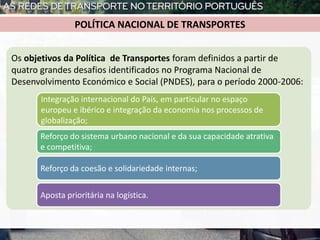 Os objetivos da Política de Transportes foram definidos a partir de
quatro grandes desafios identificados no Programa Nacional de
Desenvolvimento Económico e Social (PNDES), para o período 2000-2006:
Integração internacional do País, em particular no espaço
europeu e ibérico e integração da economia nos processos de
globalização;
Reforço do sistema urbano nacional e da sua capacidade atrativa
e competitiva;
Reforço da coesão e solidariedade internas;
Aposta prioritária na logística.
POLÍTICA NACIONAL DE TRANSPORTES
 
