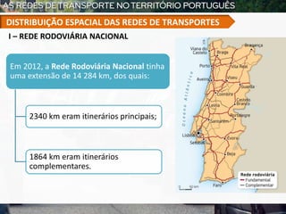 I – REDE RODOVIÁRIA NACIONAL
Em 2012, a Rede Rodoviária Nacional tinha
uma extensão de 14 284 km, dos quais:
2340 km eram itinerários principais;
1864 km eram itinerários
complementares.
DISTRIBUIÇÃO ESPACIAL DAS REDES DE TRANSPORTES
 