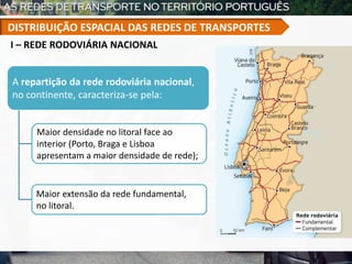 I – REDE RODOVIÁRIA NACIONAL
A repartição da rede rodoviária nacional,
no continente, caracteriza-se pela:
Maior densidade no litoral face ao
interior (Porto, Braga e Lisboa
apresentam a maior densidade de rede);
Maior extensão da rede fundamental,
no litoral.
DISTRIBUIÇÃO ESPACIAL DAS REDES DE TRANSPORTES
 