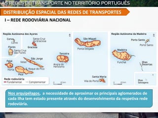 Nos arquipélagos, a necessidade de aproximar os principais aglomerados de
cada ilha tem estado presente através do desenvolvimento da respetiva rede
rodoviária.
I – REDE RODOVIÁRIA NACIONAL
DISTRIBUIÇÃO ESPACIAL DAS REDES DE TRANSPORTES
 