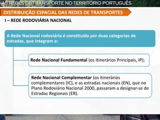 A Rede Nacional rodoviária é constituída por duas categorias de
estradas, que integram a:
Rede Nacional Fundamental (os Itinerários Principais, IP);
Rede Nacional Complementar (os itinerários
complementares (IC), e as estradas nacionais (EN), que no
Plano Rodoviário Nacional 2000, passaram a designar-se de
Estradas Regionais (ER).
I – REDE RODOVIÁRIA NACIONAL
DISTRIBUIÇÃO ESPACIAL DAS REDES DE TRANSPORTES
 