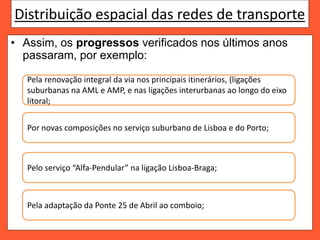 Distribuição espacial das redes de transporte
• Assim, os progressos verificados nos últimos anos
passaram, por exemplo:
Pela renovação integral da via nos principais itinerários, (ligações
suburbanas na AML e AMP, e nas ligações interurbanas ao longo do eixo
litoral;
Por novas composições no serviço suburbano de Lisboa e do Porto;
Pelo serviço “Alfa-Pendular” na ligação Lisboa-Braga;
Pela adaptação da Ponte 25 de Abril ao comboio;
 