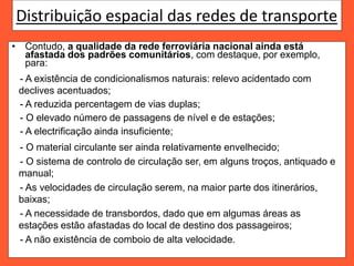 Distribuição espacial das redes de transporte
• Contudo, a qualidade da rede ferroviária nacional ainda está
afastada dos padrões comunitários, com destaque, por exemplo,
para:
- A existência de condicionalismos naturais: relevo acidentado com
declives acentuados;
- A reduzida percentagem de vias duplas;
- O elevado número de passagens de nível e de estações;
- A electrificação ainda insuficiente;
- O material circulante ser ainda relativamente envelhecido;
- O sistema de controlo de circulação ser, em alguns troços, antiquado e
manual;
- As velocidades de circulação serem, na maior parte dos itinerários,
baixas;
- A necessidade de transbordos, dado que em algumas áreas as
estações estão afastadas do local de destino dos passageiros;
- A não existência de comboio de alta velocidade.
 