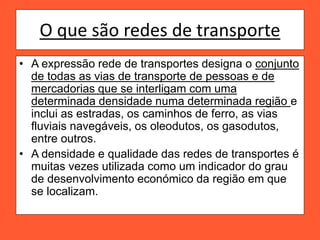 O que são redes de transporte
• A expressão rede de transportes designa o conjunto
de todas as vias de transporte de pessoas e de
mercadorias que se interligam com uma
determinada densidade numa determinada região e
inclui as estradas, os caminhos de ferro, as vias
fluviais navegáveis, os oleodutos, os gasodutos,
entre outros.
• A densidade e qualidade das redes de transportes é
muitas vezes utilizada como um indicador do grau
de desenvolvimento económico da região em que
se localizam.
 