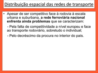 Distribuição espacial das redes de transporte
• Apesar de ser competitivo face à rodovia à escala
urbana e suburbana, a rede ferroviária nacional
enfrenta ainda problemas que se caracterizam:
- Pela falta de competitividade a nível europeu e face
ao transporte rodoviário, sobretudo o individual;
- Pelo decréscimo da procura no interior do país.
 